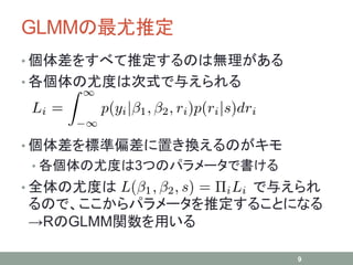 GLMMの最尤推定
• 個体差をすべて推定するのは無理がある
• 各個体の尤度は次式で与えられる
• 個体差を標準偏差に置き換えるのがキモ
• 各個体の尤度は3つのパラメータで書ける
• 全体の尤度は で与えられ
るので、ここからパラメータを推定することになる
→RのGLMM関数を用いる
9
 