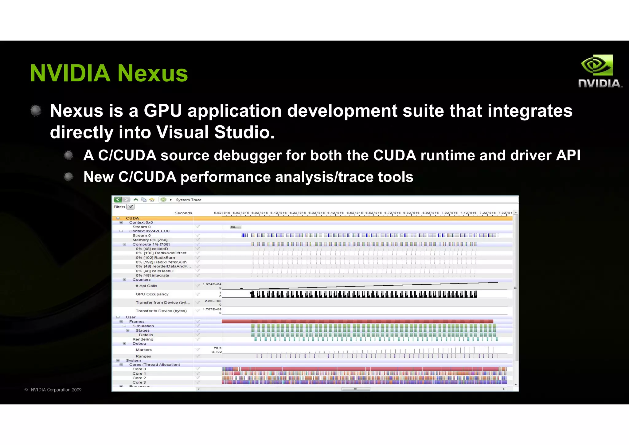 NVIDIA Nexus
           Nexus is a GPU application development suite that integrates
           directly into Visual Studio.
                            A C/CUDA source debugger for both the CUDA runtime and driver API
                            New C/CUDA performance analysis/trace tools




© NVIDIA Corporation 2009
 
