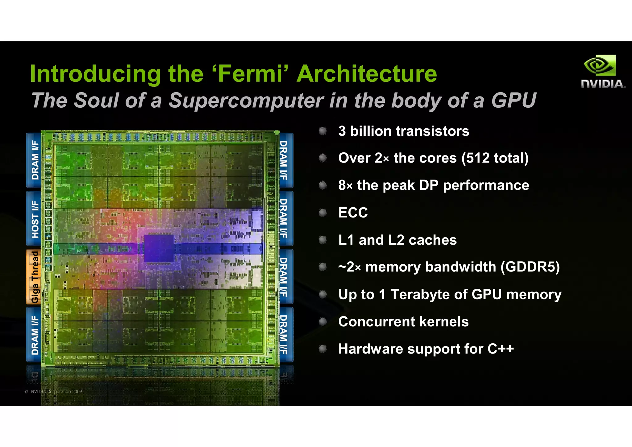 Introducing the ‘Fermi’ Architecture
  The Soul of a Supercomputer in the body of a GPU
                                            3 billion transistors




                                 DRAM I/F
   DRAM I/F




                                 DRAM I/F
                                            Over 2× the cores (512 total)
                                            8× the peak DP performance




                                 DRAM I/F
                                 DRAM I/F
   HOST I/F




                                            ECC

                            L2
                                            L1 and L2 caches
   Giga Thread




                                 DRAM I/F
                                 DRAM I/F
                                            ~2× memory bandwidth (GDDR5)
                                            Up to 1 Terabyte of GPU memory
                                 DRAM I/F
                                 DRAM I/F
   DRAM I/F




                                            Concurrent kernels
                                            Hardware support for C++

© NVIDIA Corporation 2009
 