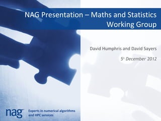 NAG Presentation – Maths and Statistics
                       Working Group

                                   David Humphris and David Sayers

                                                 5th December 2012




 Experts in numerical algorithms
 and HPC services
 