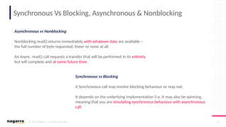 © 2019 Nagarro – All rights reserved 14
Synchronous Vs Blocking, Asynchronous & Nonblocking
Asynchronous vs Nonblocking
Nonblocking read() returns immediately with whatever data are available –
the full number of byte requested, fewer or none at all.
An Async. read() call requests a transfer that will be performed in its entirety
but will complete and at some future time.
Synchronous vs Blocking
A Synchronous call may involve blocking behaviour or may not.
It depends on the underlying implementation (i.e. it may also be spinning,
meaning that you are simulating synchronous behaviour with asynchronous
call.
 
