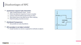 © 2019 Nagarro – All rights reserved 16
Disadvantages of RPC
 Synchronous request/reply interaction
 Tight coupling between client – server
 Client may block for long time if server is loaded
 Leads to multi-threaded programming at client
 Slow/failed clients may delay server when replying
 Multi-threading essential at server
 Distributed Transparency
 Not possible to mask all problems
 RPC paradigm is not object oriented
 Invoke functions on server as opposed to methods on objects
 