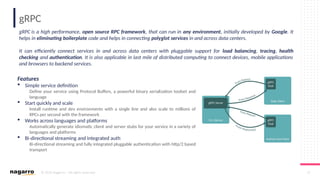 © 2019 Nagarro – All rights reserved 17
gRPC
gRPC is a high performance, open source RPC framework, that can run in any environment, initially developed by Google. It
helps in eliminating boilerplate code and helps in connecting polyglot services in and across data centers.
It can efficiently connect services in and across data centers with pluggable support for load balancing, tracing, health
checking and authentication. It is also applicable in last mile of distributed computing to connect devices, mobile applications
and browsers to backend services.
Features
 Simple service definition
Define your service using Protocol Buffers, a powerful binary serialization toolset and
language
 Start quickly and scale
Install runtime and dev environments with a single line and also scale to millions of
RPCs per second with the framework
 Works across languages and platforms
Automatically generate idiomatic client and server stubs for your service in a variety of
languages and platforms
 Bi-directional streaming and integrated auth
Bi-directional streaming and fully integrated pluggable authentication with http/2 based
transport
 