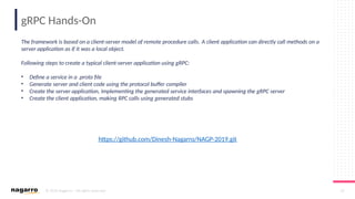 © 2019 Nagarro – All rights reserved 20
gRPC Hands-On
https://github.com/Dinesh-Nagarro/NAGP-2019.git
The framework is based on a client-server model of remote procedure calls. A client application can directly call methods on a
server application as if it was a local object.
Following steps to create a typical client-server application using gRPC:
• Define a service in a .proto file
• Generate server and client code using the protocol buffer compiler
• Create the server application, implementing the generated service interfaces and spawning the gRPC server
• Create the client application, making RPC calls using generated stubs
 