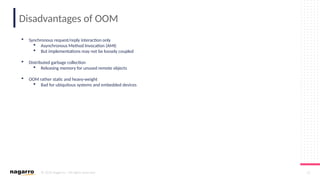 © 2019 Nagarro – All rights reserved 22
Disadvantages of OOM
 Synchronous request/reply interaction only
 Asynchronous Method Invocation (AMI)
 But implementations may not be loosely coupled
 Distributed garbage collection
 Releasing memory for unused remote objects
 OOM rather static and heavy-weight
 Bad for ubiquitous systems and embedded devices
 