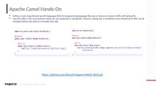 © 2019 Nagarro – All rights reserved 33
Apache Camel Hands-On
 Define a route using domain-specific languages (DSL) for programming languages like Java or Groovy or routes in XML with Spring DSL
 Java DSL offers a bit more features which are not supported in Spring DSL. However, Spring DSL is sometimes more beneficial as XML can be
changed without the need to recompile the code.
https://github.com/Dinesh-Nagarro/NAGP-2019.git
 