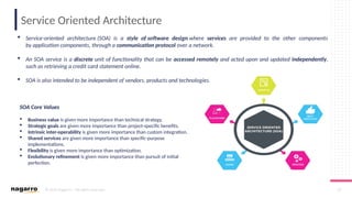 © 2019 Nagarro – All rights reserved 37
Service Oriented Architecture
 Service-oriented architecture (SOA) is a style of software design where services are provided to the other components
by application components, through a communication protocol over a network.
 An SOA service is a discrete unit of functionality that can be accessed remotely and acted upon and updated independently,
such as retrieving a credit card statement online.
 SOA is also intended to be independent of vendors, products and technologies.
SOA Core Values
 Business value is given more importance than technical strategy.
 Strategic goals are given more importance than project-specific benefits.
 Intrinsic inter-operability is given more importance than custom integration.
 Shared services are given more importance than specific-purpose
implementations.
 Flexibility is given more importance than optimization.
 Evolutionary refinement is given more importance than pursuit of initial
perfection.
 