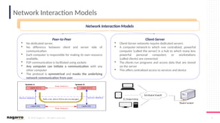 © 2019 Nagarro – All rights reserved 4
Network Interaction Models
Applications of Middleware
Peer-to-Peer
 No dedicated server.
 No difference between client and server side of
communication
 Each computer is responsible for making its own resource
available.
 P2P communication is facilitated using sockets
 Any computer can initiate a communication with any
other computer
 The protocol is symmetrical and masks the underlying
network communication from user
Client-Server
 Client-Server networks require dedicated servers
 A computer network in which one centralized, powerful
computer (called the server) is a hub to which many less
powerful personal computers or workstations
(called clients) are connected.
 The clients run programs and access data that are stored
on the server
 This offers centralized access to services and device
Network Interaction Models
 
