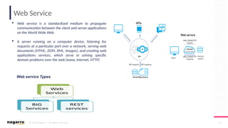 © 2019 Nagarro – All rights reserved 45
Web Service
 Web service is a standardized medium to propagate
communication between the client and server applications
on the World Wide Web.
 A server running on a computer device, listening for
requests at a particular port over a network, serving web
documents (HTML, JSON, XML, Images), and creating web
applications services, which serve in solving specific
domain problems over the web (www, internet, HTTP)
Web service Types
 