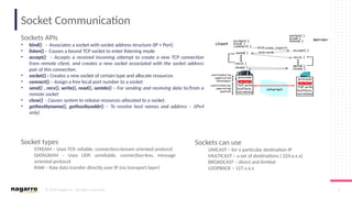 © 2019 Nagarro – All rights reserved 6
Socket Communication
Sockets APIs
• bind() - Associates a socket with socket address structure (IP + Port)
• listen() - Causes a bound TCP socket to enter listening mode
• accept() – Accepts a received incoming attempt to create a new TCP connection
from remote client, and creates a new socket associated with the socket address
pair of this connection.
• socket() - Creates a new socket of certain type and allocate resources
• connect() – Assign a free local port number to a socket
• send() , recv(), write(), read(), sentdo() – For sending and receiving data to/from a
remote socket
• close() - Causes system to release resources allocated to a socket.
• gethostbyname(), gethostbyaddr() – To resolve host names and address – (IPv4
only)
Socket types
STREAM – Uses TCP, reliable, connection/stream oriented protocol
DATAGRAM – Uses UDP, unreliable, connection-less, message
oriented protocol
RAW – Raw data transfer directly over IP (no transport layer)
Sockets can use
UNICAST – for a particular destination IP
MULTICAST – a set of destinations ( 224.x.x.x)
BROADCAST – direct and limited
LOOPBACK – 127.x.x.x
 