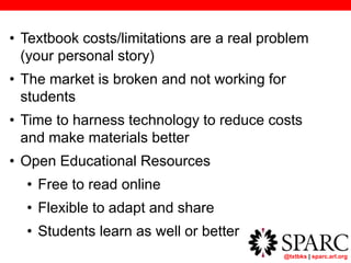 @txtbks | sparc.arl.org
• Textbook costs/limitations are a real problem
(your personal story)
• The market is broken and not working for
students
• Time to harness technology to reduce costs
and make materials better
• Open Educational Resources
• Free to read online
• Flexible to adapt and share
• Students learn as well or better
 
