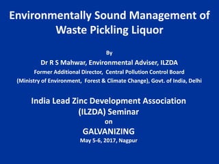 Environmentally Sound Management of
Waste Pickling Liquor
By
Dr R S Mahwar, Environmental Adviser, ILZDA
Former Additional Director, Central Pollution Control Board
(Ministry of Environment, Forest & Climate Change), Govt. of India, Delhi
India Lead Zinc Development Association
(ILZDA) Seminar
on
GALVANIZING
May 5-6, 2017, Nagpur
 