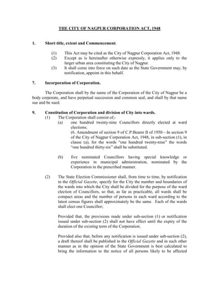 THE CITY OF NAGPUR CORPORATION ACT, 1948


1.     Short title, extent and Commencement.

             (1)         This Act may be cited as the City of Nagpur Corporation Act, 1948.
             (2)         Except as is hereinafter otherwise expressly, it applies only to the
                         larger urban area constituting the City of Nagpur.
             (3)         It shall come into force on such date as the State Government may, by
                         notification, appoint in this behalf.

7.     Incorporation of Corporation.

       The Corporation shall by the name of the Corporation of the City of Nagpur be a
body corporate, and have perpetual succession and common seal, and shall by that name
sue and be sued.

9.     Constitution of Corporation and division of City into wards.
       (1)    The Corporation shall consist of,-
              (a)    one hundred twenty-nine Councillors directly elected at ward
                     elections;
                     (6. Amendment of section 9 of C.P.Bearer II of 1950—In section 9
                     of the City of Nagpur Corporation Act, 1948, in sub-section (1), in
                     clause (a), for the words “one hundred twenty-nine” the words
                     “one hundred thirty-six” shall be substituted.

                   (b)      five nominated Councillors having special knowledge or
                            experience in municipal administration, nominated by the
                            Corporation in the prescribed manner.

       (2)         The State Election Commissioner shall, from time to time, by notification
                   in the Official Gazette, specify for the City the number and boundaries of
                   the wards into which the City shall be divided for the purpose of the ward
                   election of Councillors, so that, as far as practicable, all wards shall be
                   compact areas and the number of persons in each ward according to the
                   latest census figures shall approximately be the same. Each of the wards
                   shall elect one Councillor;

                   Provided that, the provisions made under sub-section (1) or notification
                   issued under sub-section (2) shall not have effect until the expiry of the
                   duration of the existing term of the Corporation.

                   Provided also that, before any notification is issued under sub-section (2),
                   a draft thereof shall be published in the Official Gazette and in such other
                   manner as in the opinion of the State Government is best calculated to
                   bring the information to the notice of all persons likely to be affected
 