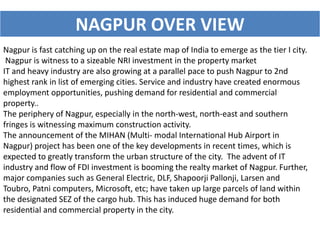 NAGPUR OVER VIEW 
Nagpur is fast catching up on the real estate map of India to emerge as the tier I city. 
Nagpur is witness to a sizeable NRI investment in the property market 
IT and heavy industry are also growing at a parallel pace to push Nagpur to 2nd 
highest rank in list of emerging cities. Service and industry have created enormous 
employment opportunities, pushing demand for residential and commercial 
property.. 
The periphery of Nagpur, especially in the north-west, north-east and southern 
fringes is witnessing maximum construction activity. 
The announcement of the MIHAN (Multi- modal International Hub Airport in 
Nagpur) project has been one of the key developments in recent times, which is 
expected to greatly transform the urban structure of the city. The advent of IT 
industry and flow of FDI investment is booming the realty market of Nagpur. Further, 
major companies such as General Electric, DLF, Shapoorji Pallonji, Larsen and 
Toubro, Patni computers, Microsoft, etc; have taken up large parcels of land within 
the designated SEZ of the cargo hub. This has induced huge demand for both 
residential and commercial property in the city. 
 