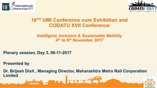 1 | WWW. http://www.metrorailnagpur.com/| © 2017 Maha Metro Rail Corporation
10TH UMI Conference cum Exhibition and
CODATU XVII Conference
Intelligent, Inclusive & Sustainable Mobility
4th to 6th November 2017
Plenary session, Day 3, 06-11-2017
Presented by
Dr. Brijesh Dixit , Managing Director, Maharashtra Metro Rail Corporation
Limited
 