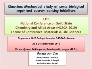 Quantum Mechanical study of some biological
important quorum sensing inhibitors
Presented by
Rajesh Kr. Das
Department of Chemistry
University of North Bengal
Darjeeling, West Bengal
11th
National Conference on Solid State
Chemistry and Allied Areas (NCSCA-2019)
Theme of Conference: Materials & Life Sciences
Organizers: SKP College Kamptee & ISCAS, Jammu
20 & 21st December 2019
Venue: @Hotel Tuli Imperial, Ramdaspeth, Nagpur (M.S.).
 