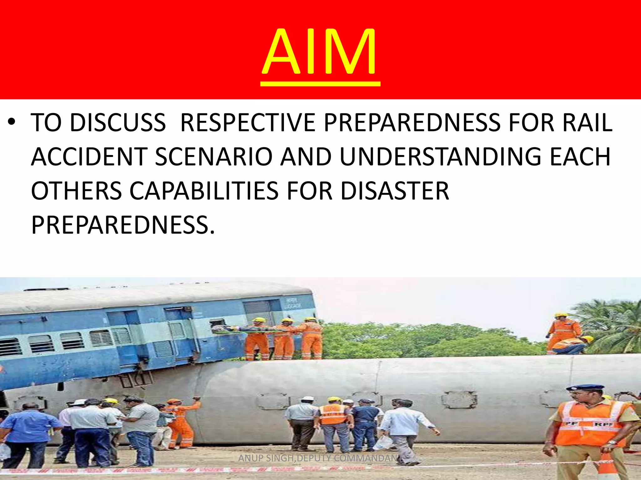 AIM
• TO DISCUSS RESPECTIVE PREPAREDNESS FOR RAIL
ACCIDENT SCENARIO AND UNDERSTANDING EACH
OTHERS CAPABILITIES FOR DISASTER
PREPAREDNESS.
ANUP SINGH,DEPUTY COMMANDANT
 