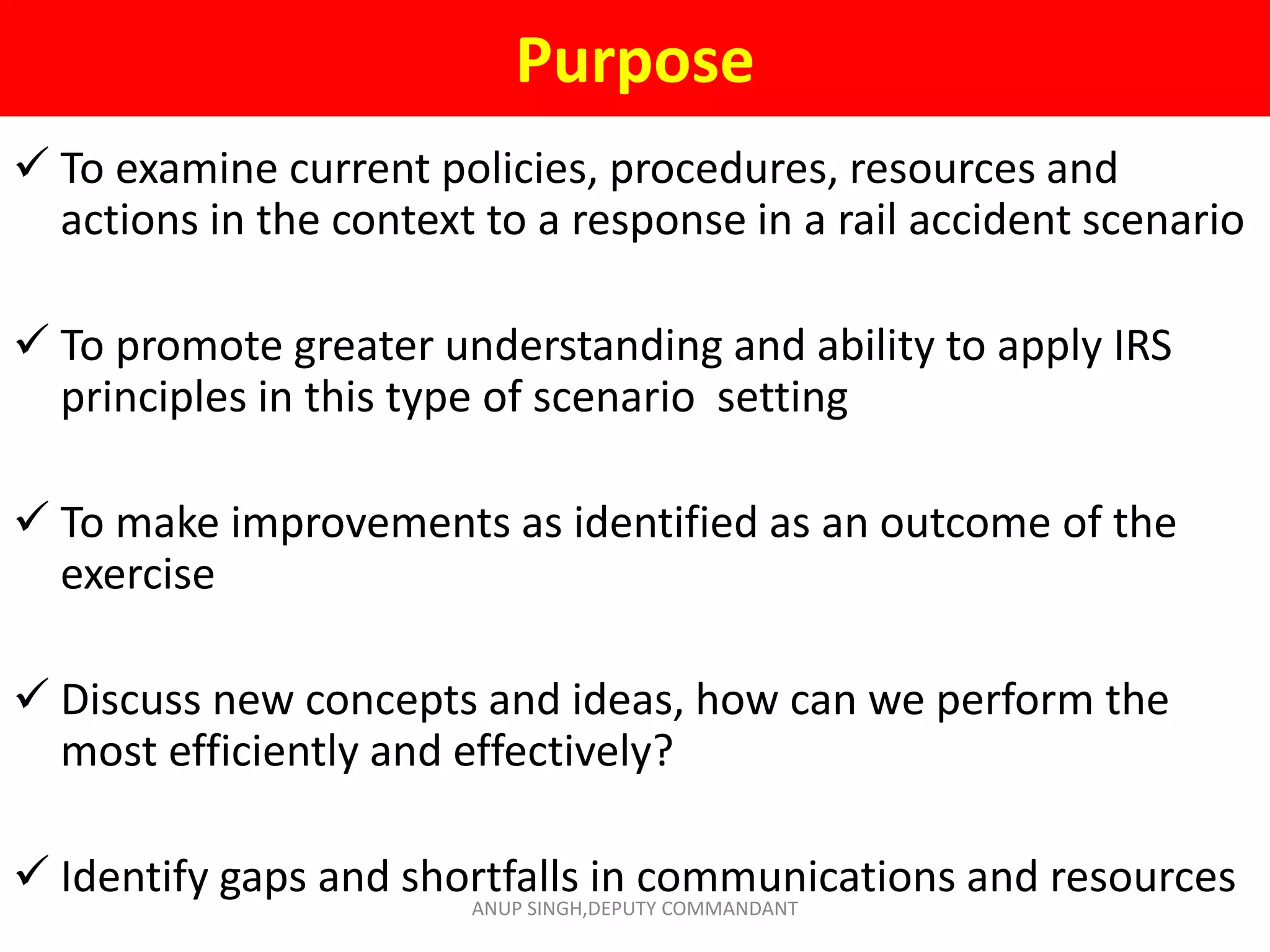 Purpose
 To examine current policies, procedures, resources and
actions in the context to a response in a rail accident scenario
 To promote greater understanding and ability to apply IRS
principles in this type of scenario setting
 To make improvements as identified as an outcome of the
exercise
 Discuss new concepts and ideas, how can we perform the
most efficiently and effectively?
 Identify gaps and shortfalls in communications and resources
ANUP SINGH,DEPUTY COMMANDANT
 