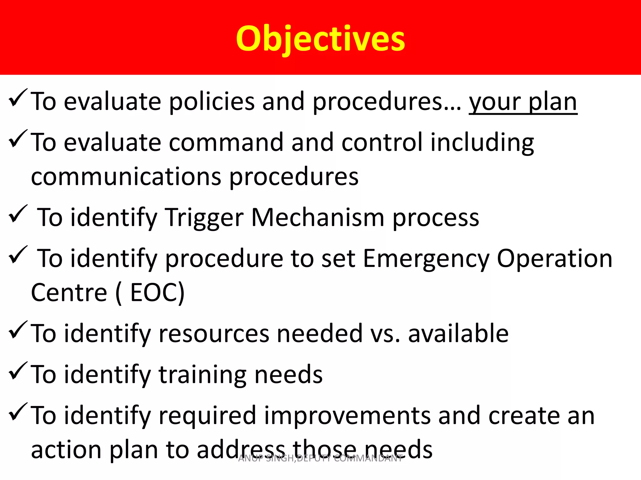 Objectives
To evaluate policies and procedures… your plan
To evaluate command and control including
communications procedures
 To identify Trigger Mechanism process
 To identify procedure to set Emergency Operation
Centre ( EOC)
To identify resources needed vs. available
To identify training needs
To identify required improvements and create an
action plan to address those needsANUP SINGH,DEPUTY COMMANDANT
 