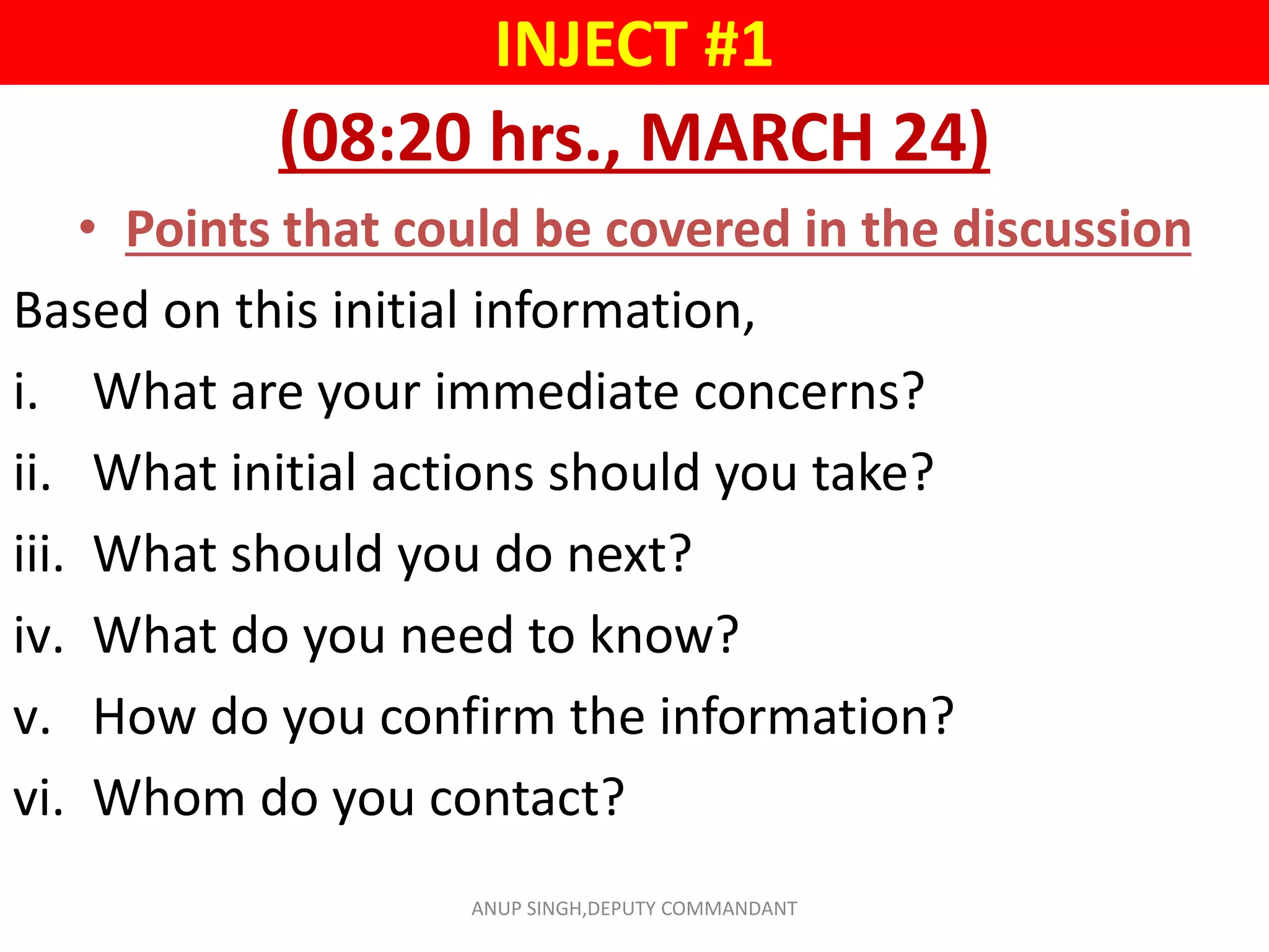 INJECT #1
(08:20 hrs., MARCH 24)
• Points that could be covered in the discussion
Based on this initial information,
i. What are your immediate concerns?
ii. What initial actions should you take?
iii. What should you do next?
iv. What do you need to know?
v. How do you confirm the information?
vi. Whom do you contact?
ANUP SINGH,DEPUTY COMMANDANT
 