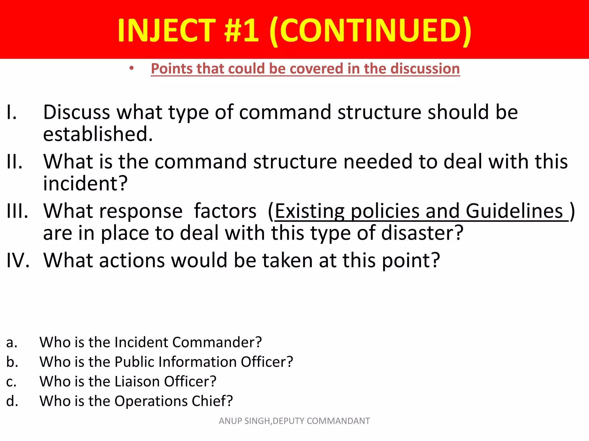INJECT #1 (CONTINUED)
• Points that could be covered in the discussion
I. Discuss what type of command structure should be
established.
II. What is the command structure needed to deal with this
incident?
III. What response factors (Existing policies and Guidelines )
are in place to deal with this type of disaster?
IV. What actions would be taken at this point?
a. Who is the Incident Commander?
b. Who is the Public Information Officer?
c. Who is the Liaison Officer?
d. Who is the Operations Chief?
ANUP SINGH,DEPUTY COMMANDANT
 