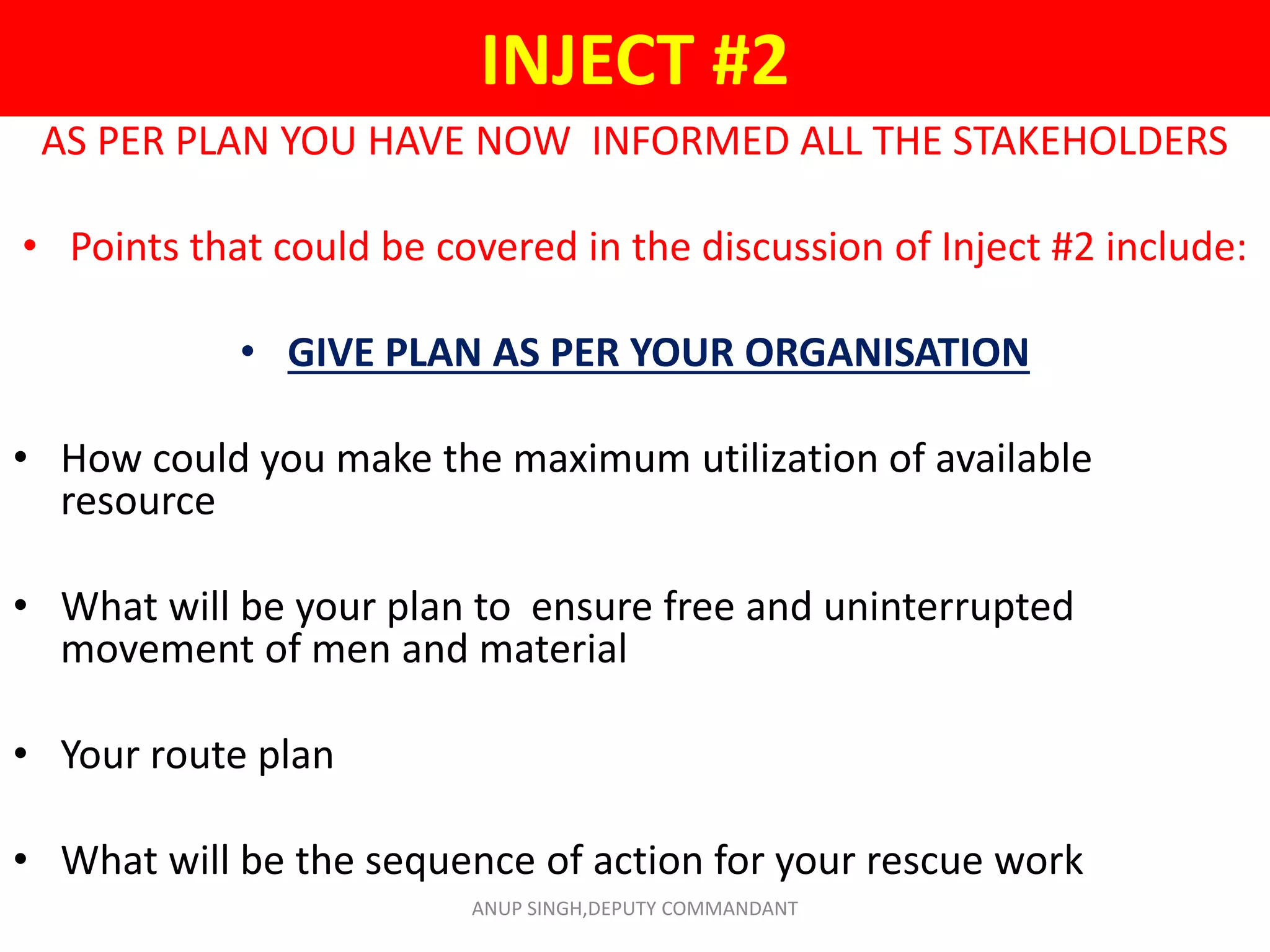 INJECT #2
AS PER PLAN YOU HAVE NOW INFORMED ALL THE STAKEHOLDERS
• Points that could be covered in the discussion of Inject #2 include:
• GIVE PLAN AS PER YOUR ORGANISATION
• How could you make the maximum utilization of available
resource
• What will be your plan to ensure free and uninterrupted
movement of men and material
• Your route plan
• What will be the sequence of action for your rescue work
ANUP SINGH,DEPUTY COMMANDANT
 