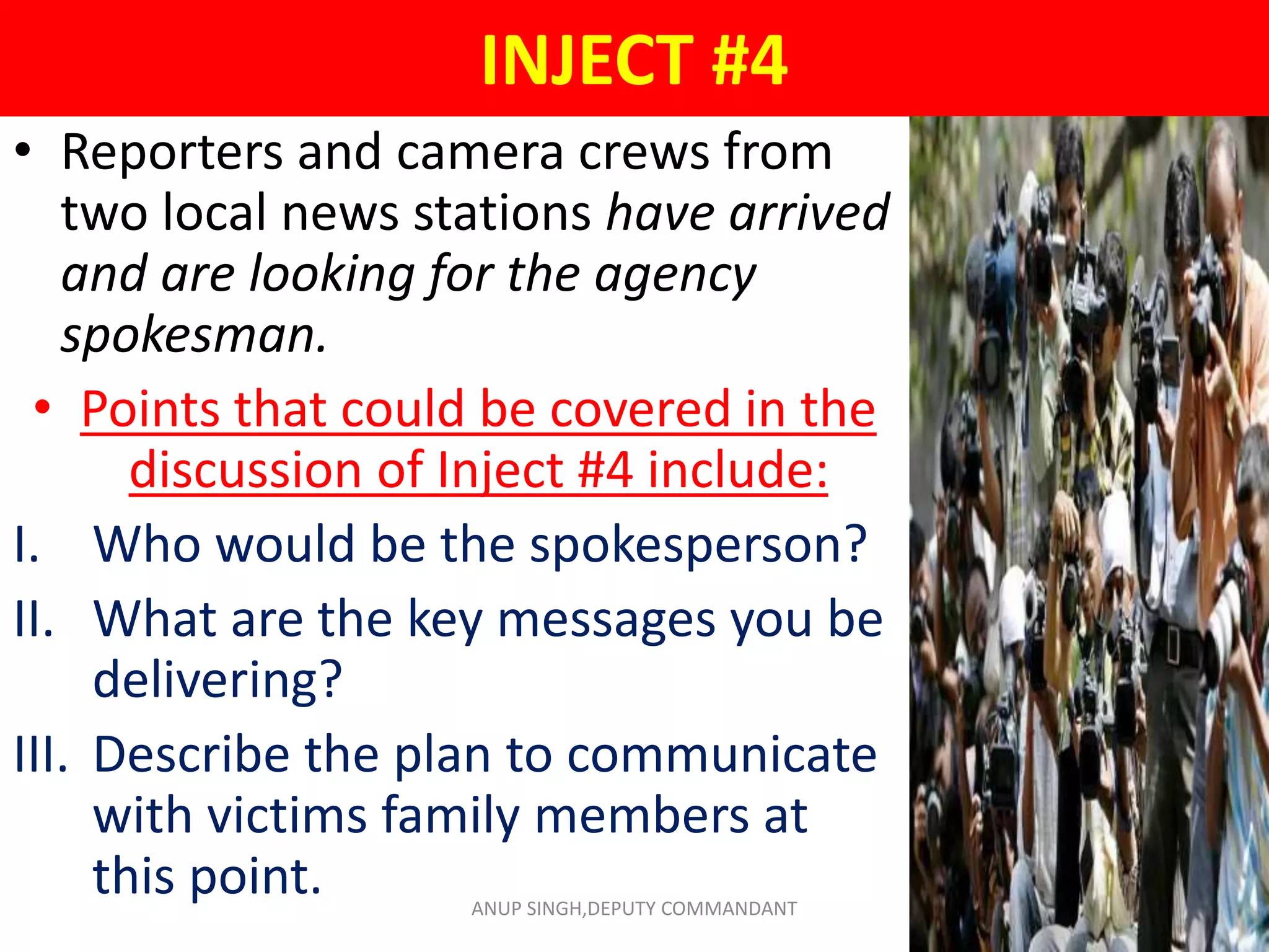 INJECT #4
• Reporters and camera crews from
two local news stations have arrived
and are looking for the agency
spokesman.
• Points that could be covered in the
discussion of Inject #4 include:
I. Who would be the spokesperson?
II. What are the key messages you be
delivering?
III. Describe the plan to communicate
with victims family members at
this point. ANUP SINGH,DEPUTY COMMANDANT
 