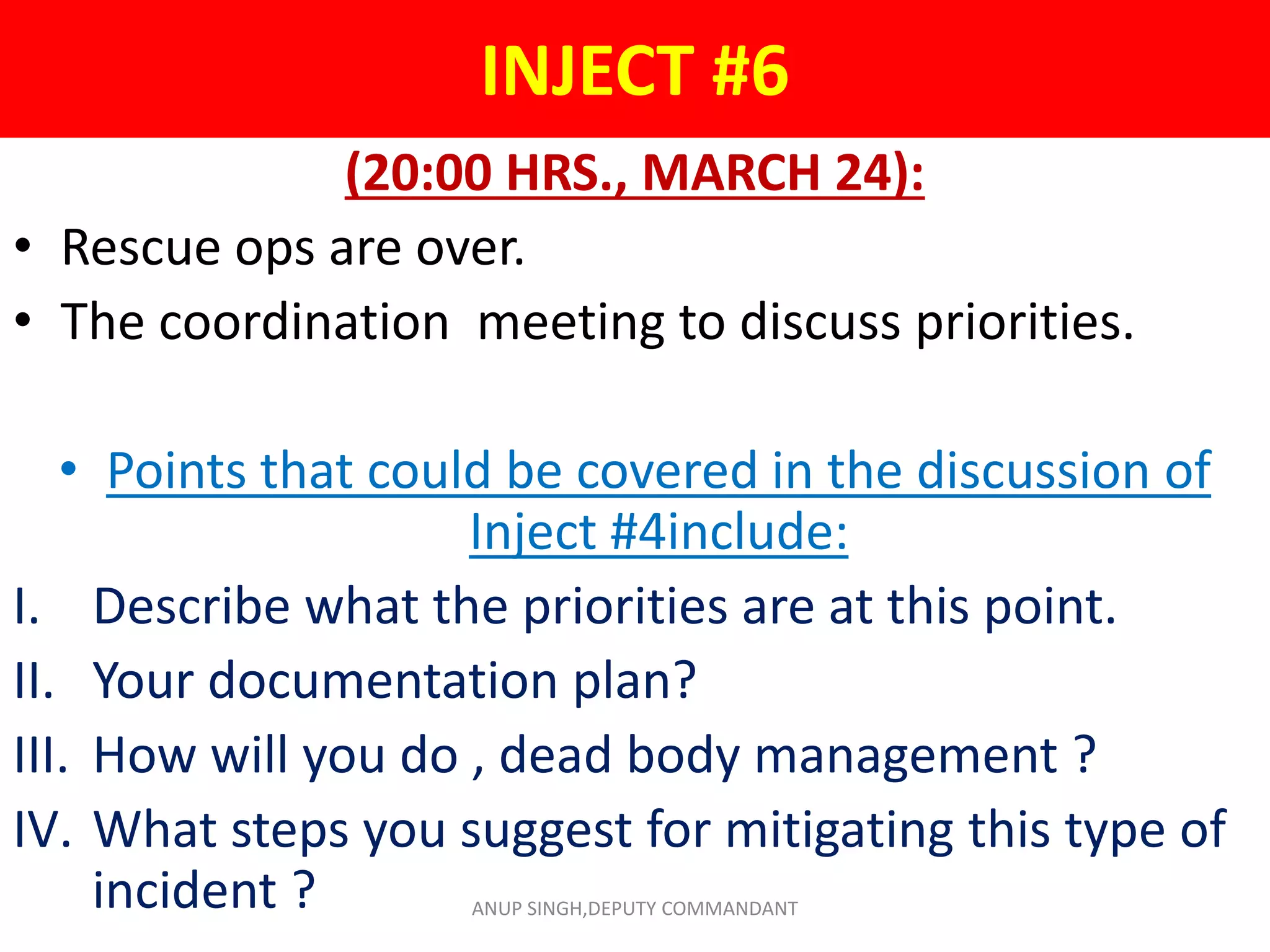 INJECT #6
(20:00 HRS., MARCH 24):
• Rescue ops are over.
• The coordination meeting to discuss priorities.
• Points that could be covered in the discussion of
Inject #4include:
I. Describe what the priorities are at this point.
II. Your documentation plan?
III. How will you do , dead body management ?
IV. What steps you suggest for mitigating this type of
incident ? ANUP SINGH,DEPUTY COMMANDANT
 