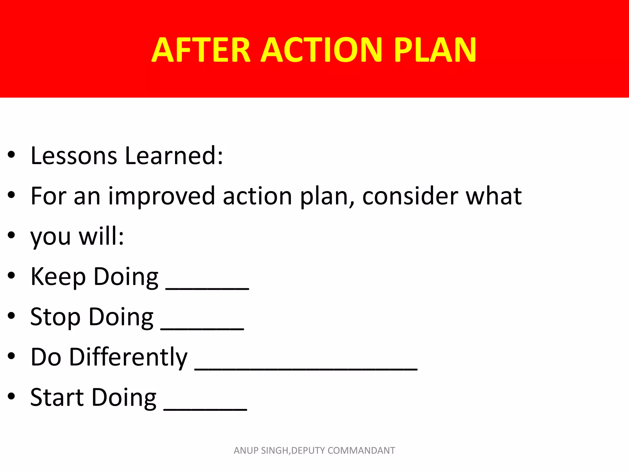 AFTER ACTION PLAN
• Lessons Learned:
• For an improved action plan, consider what
• you will:
• Keep Doing ______
• Stop Doing ______
• Do Differently ________________
• Start Doing ______
ANUP SINGH,DEPUTY COMMANDANT
 