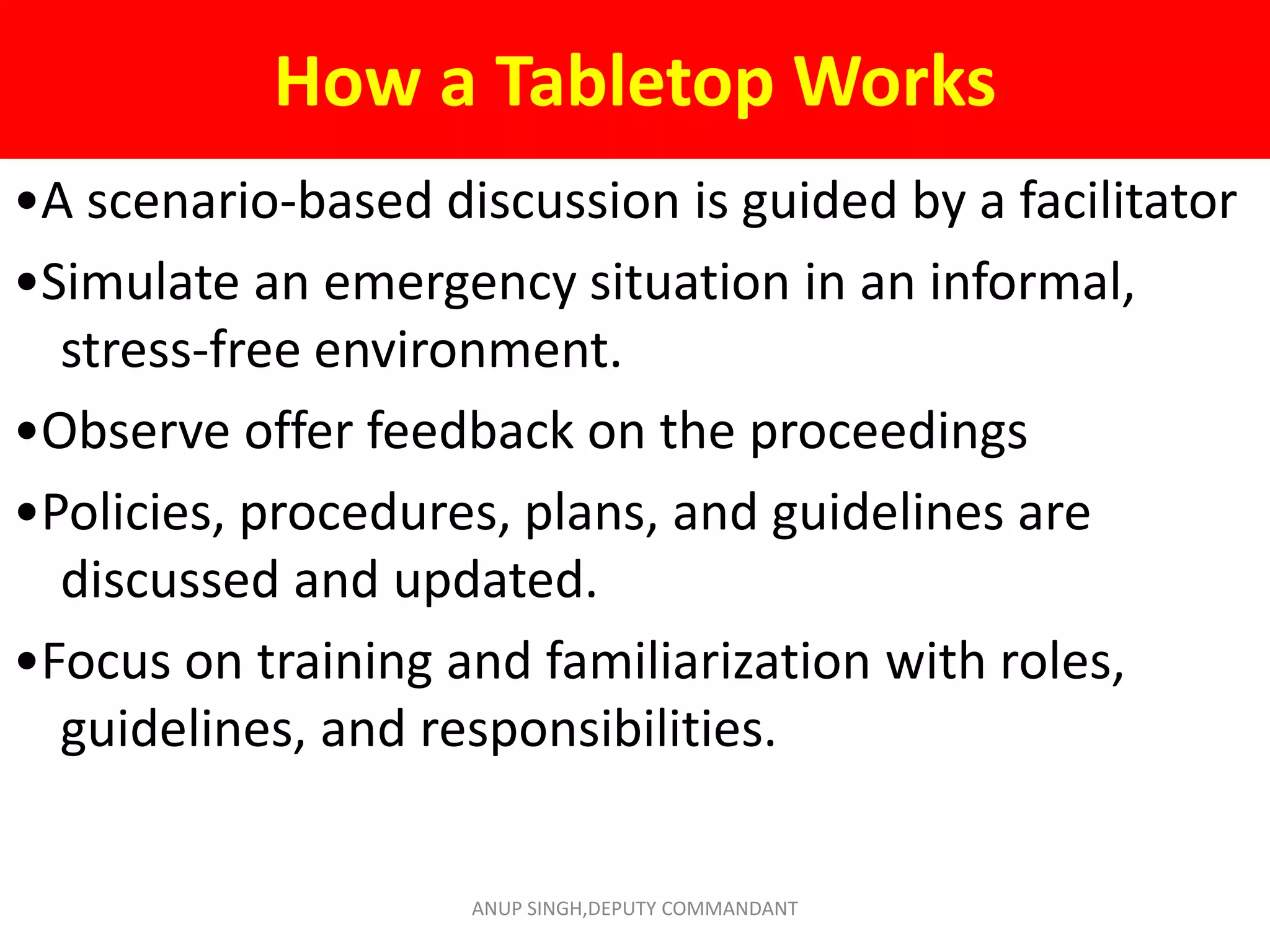 How a Tabletop Works
•A scenario-based discussion is guided by a facilitator
•Simulate an emergency situation in an informal,
stress-free environment.
•Observe offer feedback on the proceedings
•Policies, procedures, plans, and guidelines are
discussed and updated.
•Focus on training and familiarization with roles,
guidelines, and responsibilities.
ANUP SINGH,DEPUTY COMMANDANT
 