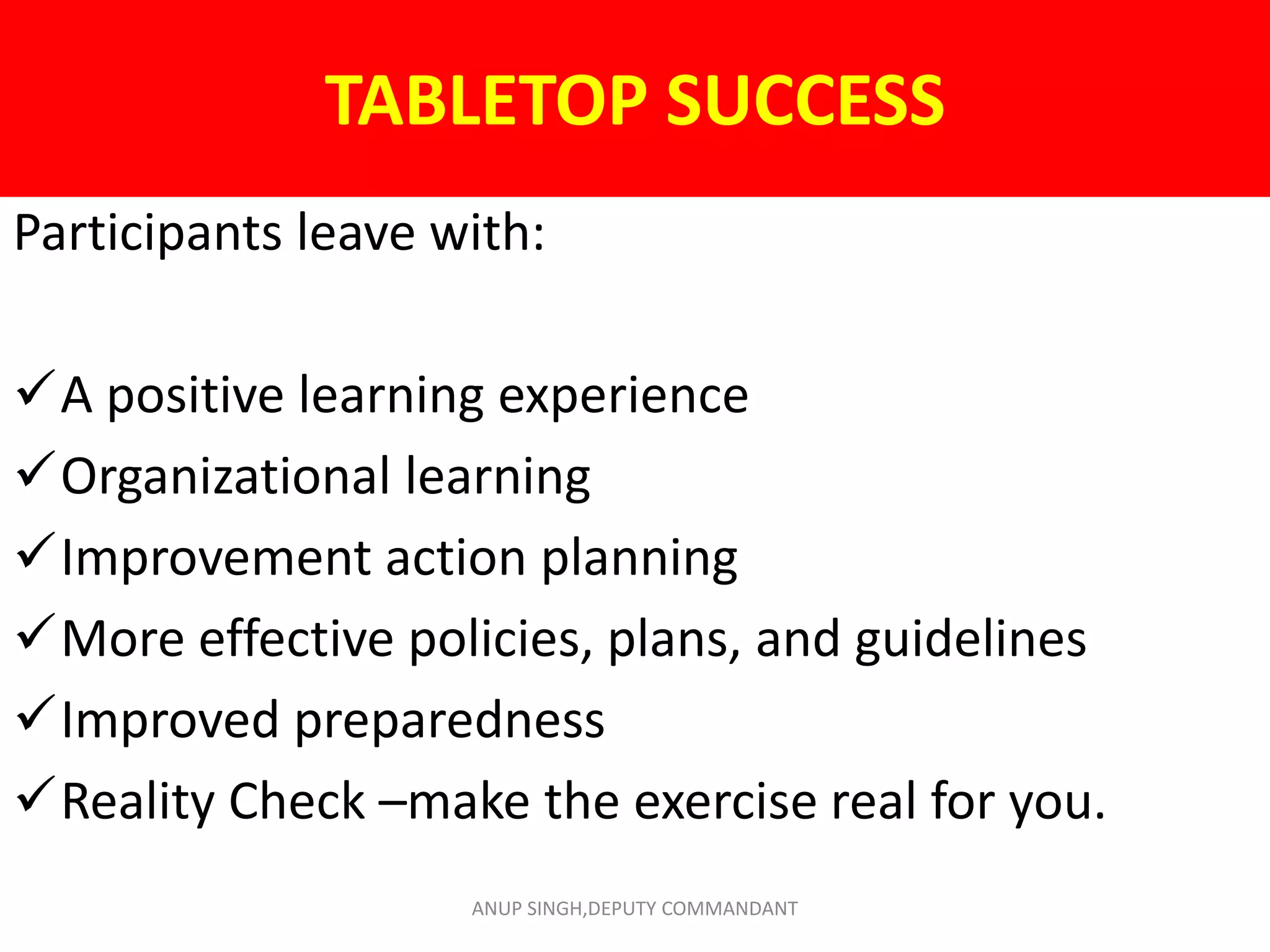 TABLETOP SUCCESS
Participants leave with:
A positive learning experience
Organizational learning
Improvement action planning
More effective policies, plans, and guidelines
Improved preparedness
Reality Check –make the exercise real for you.
ANUP SINGH,DEPUTY COMMANDANT
 