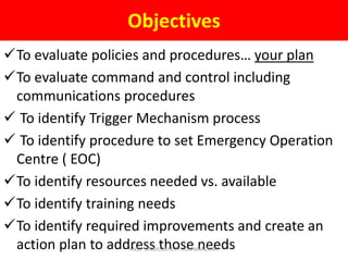Objectives
To evaluate policies and procedures… your plan
To evaluate command and control including
communications procedures
 To identify Trigger Mechanism process
 To identify procedure to set Emergency Operation
Centre ( EOC)
To identify resources needed vs. available
To identify training needs
To identify required improvements and create an
action plan to address those needsANUP SINGH,DEPUTY COMMANDANT
 