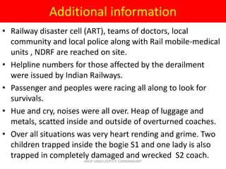Additional information
• Railway disaster cell (ART), teams of doctors, local
community and local police along with Rail mobile-medical
units , NDRF are reached on site.
• Helpline numbers for those affected by the derailment
were issued by Indian Railways.
• Passenger and peoples were racing all along to look for
survivals.
• Hue and cry, noises were all over. Heap of luggage and
metals, scatted inside and outside of overturned coaches.
• Over all situations was very heart rending and grime. Two
children trapped inside the bogie S1 and one lady is also
trapped in completely damaged and wrecked S2 coach.
ANUP SINGH,DEPUTY COMMANDANT
 