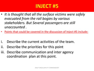 • It is thought that all the surface victims were safely
evacuated from the rail bogies by various
stakeholders. But Several passengers are still
unaccounted .
• Points that could be covered in the discussion of Inject #5 include:
i. Describe the current activities of the team.
ii. Describe the priorities for this point
iii. Describe communication and inter agency
coordination plan at this point.
INJECT #5
ANUP SINGH,DEPUTY COMMANDANT
 