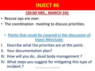 INJECT #6
(20:00 HRS., MARCH 24):
• Rescue ops are over.
• The coordination meeting to discuss priorities.
• Points that could be covered in the discussion of
Inject #4include:
I. Describe what the priorities are at this point.
II. Your documentation plan?
III. How will you do , dead body management ?
IV. What steps you suggest for mitigating this type of
incident ? ANUP SINGH,DEPUTY COMMANDANT
 