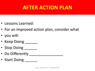 AFTER ACTION PLAN
• Lessons Learned:
• For an improved action plan, consider what
• you will:
• Keep Doing ______
• Stop Doing ______
• Do Differently ________________
• Start Doing ______
ANUP SINGH,DEPUTY COMMANDANT
 
