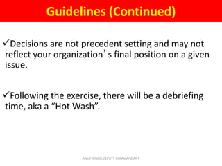 Guidelines (Continued)
Decisions are not precedent setting and may not
reflect your organization’s final position on a given
issue.
Following the exercise, there will be a debriefing
time, aka a “Hot Wash”.
ANUP SINGH,DEPUTY COMMANDANT
 