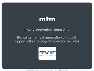 Client
logo
May 2017│ Contact: jon.watts@mtmlondon.com │ Tel: +44 (0) 20 7395 7510
Pay TV Innovation Forum 2017
Exploring the next generation of growth
opportunities for pay-TV operators in EMEA
 