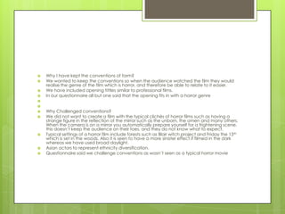 Why I have kept the conventions of form?We wanted to keep the conventions so when the audience watched the film they would realise the genre of the film which is horror, and therefore be able to relate to it easier.We have included opening tittles similar to professional films.In our questionnaire all but one said that the opening fits in with a horror genre  Why Challenged conventions?We did not want to create a film with the typical clichés of horror films such as having a strange figure in the reflection of the mirror such as the unborn, the omen and many others. When the camera is on a mirror you automatically prepare yourself for a frightening scene, this doesn’t keep the audience on their toes, and they do not know what to expect. Typical settings of a horror film include forests such as Blair witch project and Friday the 13th which is set in the woods. Also it is seen to have a more sinister effect if filmed in the dark whereas we have used broad daylight. Asian actors to represent ethnicity diversification.Questionnaire said we challenge conventions as wasn’t seen as a typical horror movie