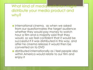 What kind of media institution might distribute your media product and why?international cinema,  as when we asked  from our questionnaires the target audience whether they would pay money to watch hour a film and a majority said that they would, so we feel confident that it would be successful if it was distributed in this way, and after he cinema release it would then be converted on to DVD distributed internationally as i feel people also within America would relate to our film and enjoy it