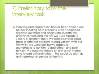 7) Preliminary task- the interview taskPlanning and preparation had all been carried out before shooting both products, which helped us organise our shots and angles etc. In both the preliminary task and the film we used tripods, a variety of different shots. We filmed several good takes in different positions to add variety. With our film whilst we were editing we added a soundtracks to our film to add effect, and built tension. We used nightmare on elm street theme tune to add a sinister effect.  This could be seen as an intertexual reference to the film.