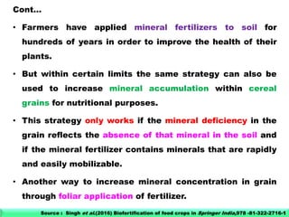 Cont…
• Farmers have applied mineral fertilizers to soil for
hundreds of years in order to improve the health of their
plants.
• But within certain limits the same strategy can also be
used to increase mineral accumulation within cereal
grains for nutritional purposes.
• This strategy only works if the mineral deficiency in the
grain reflects the absence of that mineral in the soil and
if the mineral fertilizer contains minerals that are rapidly
and easily mobilizable.
• Another way to increase mineral concentration in grain
through foliar application of fertilizer.
Source : Singh et al.(2016) Biofortification of food crops in Springer India,978 -81-322-2716-1
 