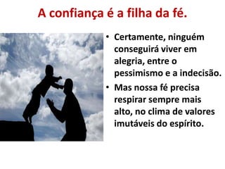 A confiança é a filha da fé.
• Certamente, ninguém
conseguirá viver em
alegria, entre o
pessimismo e a indecisão.
• Mas nossa fé precisa
respirar sempre mais
alto, no clima de valores
imutáveis do espírito.
 