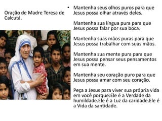 • Mantenha seus olhos puros para que
Jesus possa olhar através deles.
Mantenha sua língua pura para que
Jesus possa falar por sua boca.
Mantenha suas mãos puras para que
Jesus possa trabalhar com suas mãos.
Mantenha sua mente pura para que
Jesus possa pensar seus pensamentos
em sua mente.
Mantenha seu coração puro para que
Jesus possa amar com seu coração.
Peça a Jesus para viver sua própria vida
em você porque:Ele é a Verdade da
humildade.Ele é a Luz da caridade.Ele é
a Vida da santidade.
Oração de Madre Teresa de
Calcutá.
 