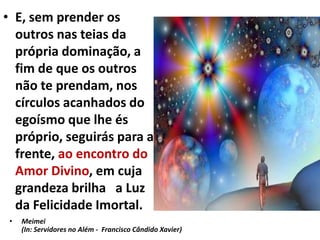 • E, sem prender os
outros nas teias da
própria dominação, a
fim de que os outros
não te prendam, nos
círculos acanhados do
egoísmo que lhe és
próprio, seguirás para a
frente, ao encontro do
Amor Divino, em cuja
grandeza brilha a Luz
da Felicidade Imortal.
• Meimei
(In: Servidores no Além - Francisco Cândido Xavier)
 