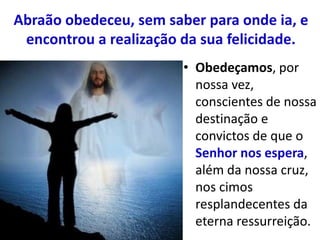 Abraão obedeceu, sem saber para onde ia, e
encontrou a realização da sua felicidade.
• Obedeçamos, por
nossa vez,
conscientes de nossa
destinação e
convictos de que o
Senhor nos espera,
além da nossa cruz,
nos cimos
resplandecentes da
eterna ressurreição.
 