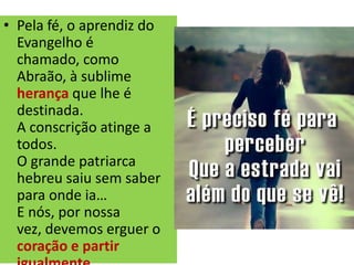 • Pela fé, o aprendiz do
Evangelho é
chamado, como
Abraão, à sublime
herança que lhe é
destinada.
A conscrição atinge a
todos.
O grande patriarca
hebreu saiu sem saber
para onde ia…
E nós, por nossa
vez, devemos erguer o
coração e partir
 