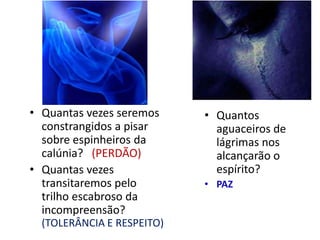 • Quantas vezes seremos
constrangidos a pisar
sobre espinheiros da
calúnia? (PERDÃO)
• Quantas vezes
transitaremos pelo
trilho escabroso da
incompreensão?
(TOLERÂNCIA E RESPEITO)
• Quantos
aguaceiros de
lágrimas nos
alcançarão o
espírito?
• PAZ
 