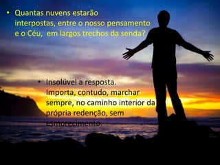 • Insolúvel a resposta.
Importa, contudo, marchar
sempre, no caminho interior da
própria redenção, sem
esmorecimento.
• Quantas nuvens estarão
interpostas, entre o nosso pensamento
e o Céu, em largos trechos da senda?
 