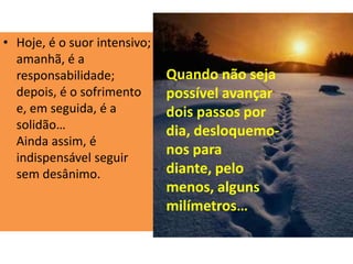 • Hoje, é o suor intensivo;
amanhã, é a
responsabilidade;
depois, é o sofrimento
e, em seguida, é a
solidão…
Ainda assim, é
indispensável seguir
sem desânimo.
Quando não seja
possível avançar
dois passos por
dia, desloquemo-
nos para
diante, pelo
menos, alguns
milímetros…
 
